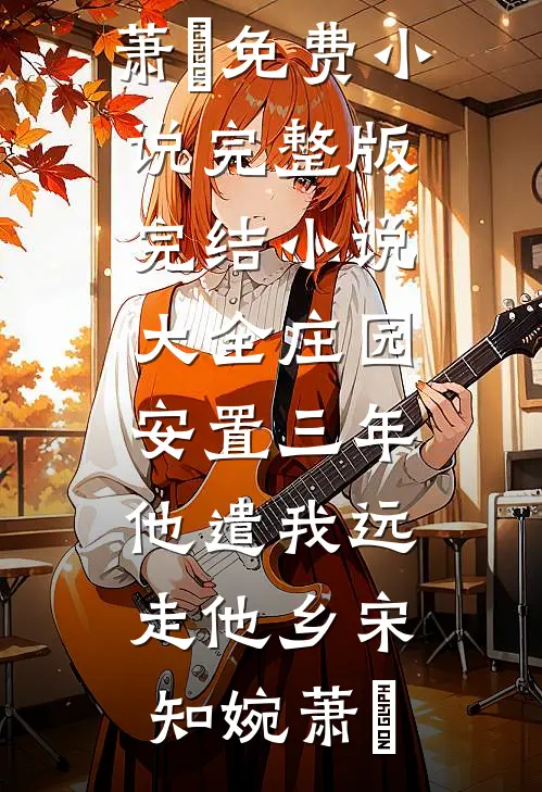 庄园安置三年，他遣我远走他乡宋知婉萧烆免费小说完整版_完结小说大全庄园安置三年，他遣我远走他乡(宋知婉萧烆)