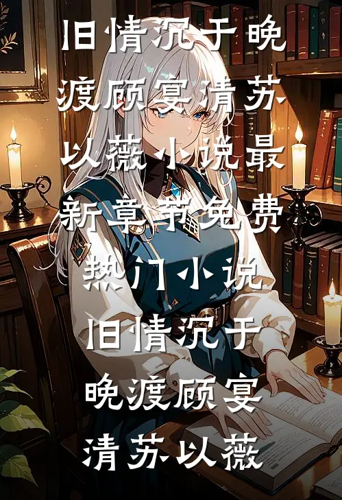 旧情沉于晚渡(顾宴清苏以薇)小说最新章节_免费热门小说旧情沉于晚渡顾宴清苏以薇