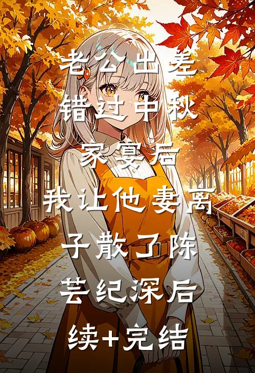 老公出差错过中秋家宴后，我让他妻离子散了陈芸纪深后续+完结
