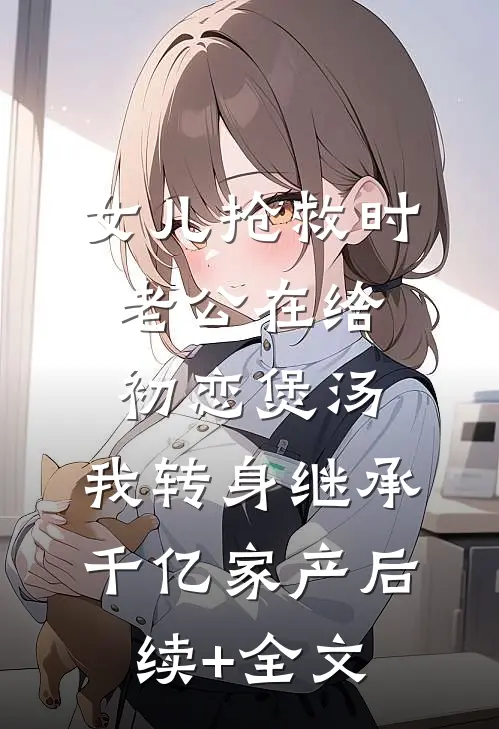 女儿抢救时老公在给初恋煲汤，我转身继承千亿家产后续+全文
