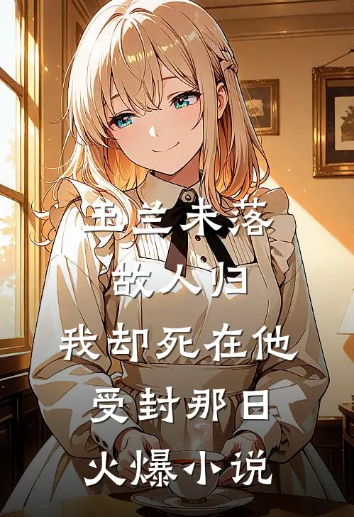 玉兰未落故人归，我却死在他受封那日火爆小说