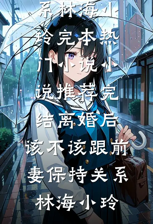 离婚后，该不该跟前妻保持关系林海小玲完本热门小说_小说推荐完结离婚后，该不该跟前妻保持关系(林海小玲)