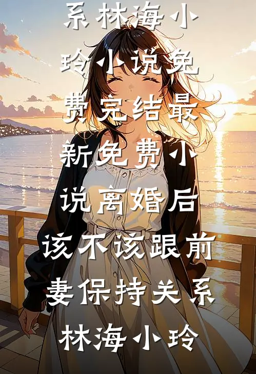 离婚后，该不该跟前妻保持关系林海小玲小说免费完结_最新免费小说离婚后，该不该跟前妻保持关系林海小玲