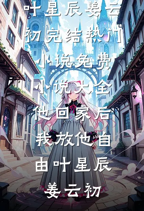 他回家后，我放他自由叶星辰姜云初完结热门小说_免费小说大全他回家后，我放他自由叶星辰姜云初