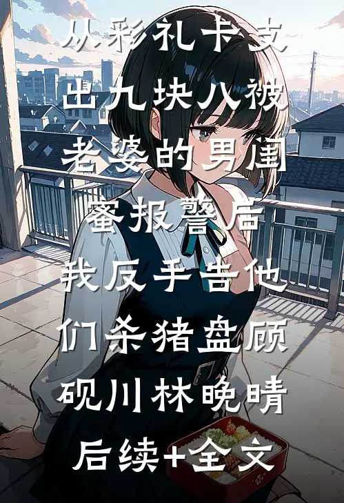 从彩礼卡支出九块八被老婆的男闺蜜报警后，我反手告他们杀猪盘顾砚川林晚晴后续+全文