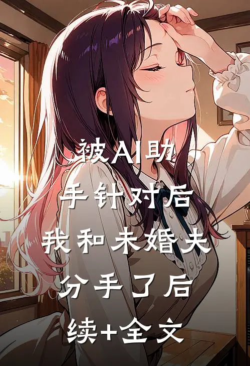 被AI助手针对后，我和未婚夫分手了后续+全文