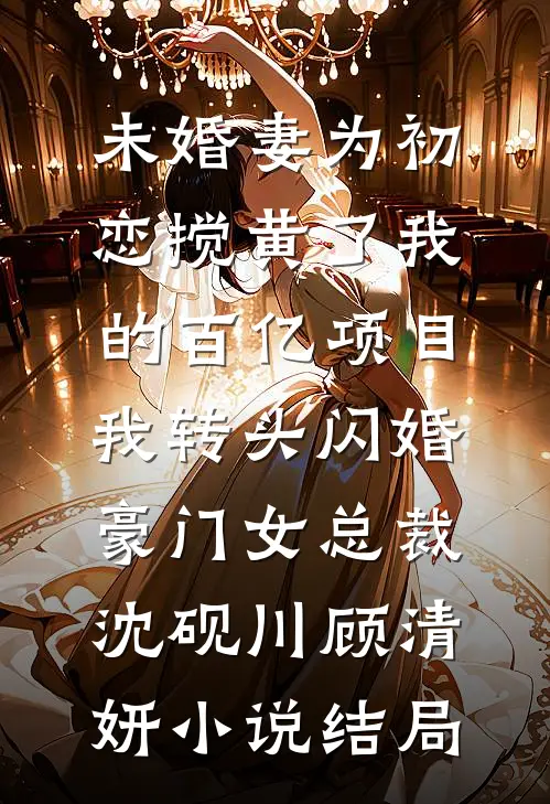 未婚妻为初恋搅黄了我的百亿项目，我转头闪婚豪门女总裁沈砚川顾清妍小说结局
