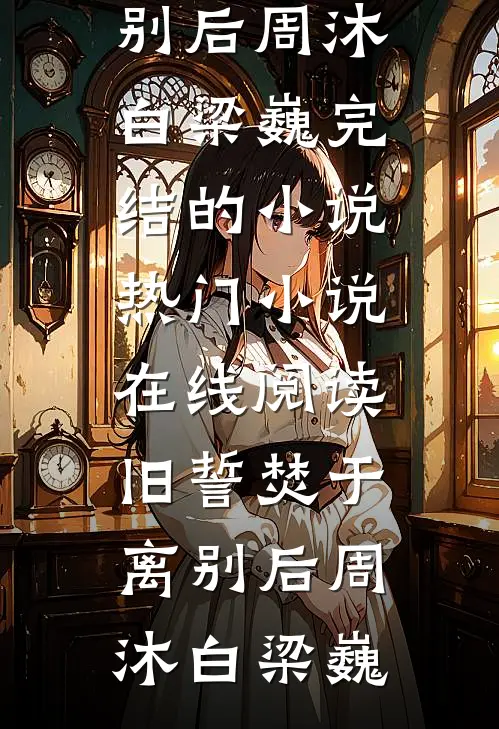旧誓焚于离别后周沐白梁巍完结的小说_热门小说在线阅读旧誓焚于离别后(周沐白梁巍)