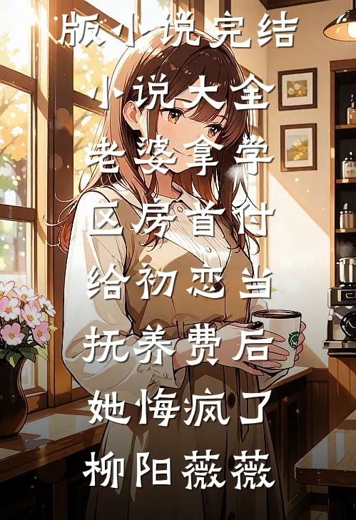 老婆拿学区房首付给初恋当抚养费后，她悔疯了(柳阳薇薇)完结版小说_完结小说大全老婆拿学区房首付给初恋当抚养费后，她悔疯了(柳阳薇薇)