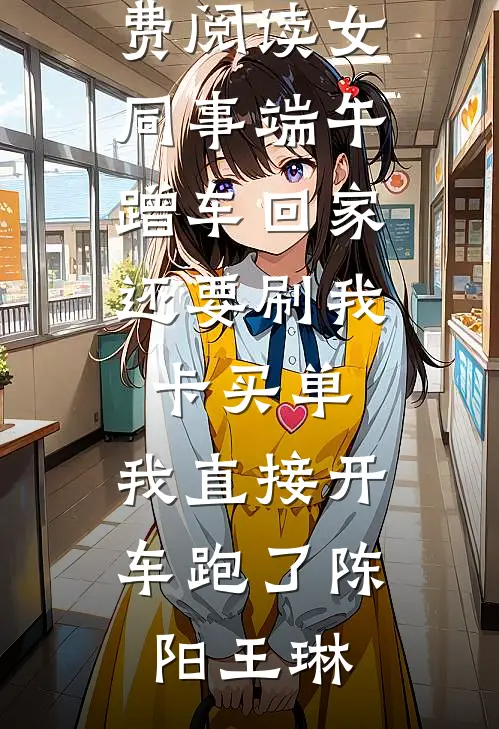 女同事端午蹭车回家，还要刷我卡买单，我直接开车跑了(陈阳王琳)完整版小说_免费阅读女同事端午蹭车回家，还要刷我卡买单，我直接开车跑了(陈阳王琳)