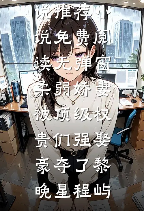 柔弱娇妻被顶级权贵们强娶豪夺了黎晚星程屿热门小说推荐_小说免费阅读无弹窗柔弱娇妻被顶级权贵们强娶豪夺了黎晚星程屿