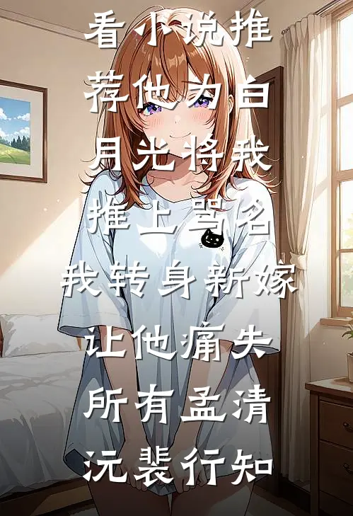 他为白月光将我推上骂名，我转身新嫁让他痛失所有(孟清沅裴行知)完整版免费小说_最新好看小说推荐他为白月光将我推上骂名，我转身新嫁让他痛失所有(孟清沅裴行知)