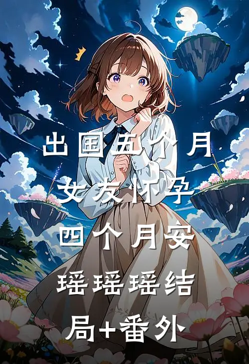 出国五个月，女友怀孕四个月安瑶瑶瑶结局+番外
