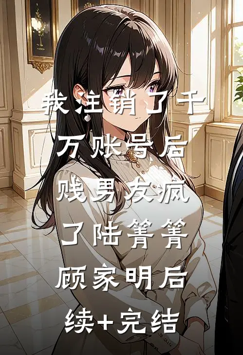 我注销了千万账号后，贱男友疯了陆箐箐顾家明后续+完结