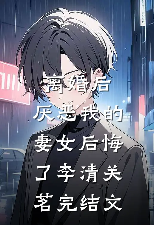 离婚后，厌恶我的妻女后悔了李清关茗完结文