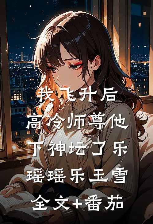 我飞升后，高冷师尊他下神坛了乐瑶瑶乐玉雪全文+番茄